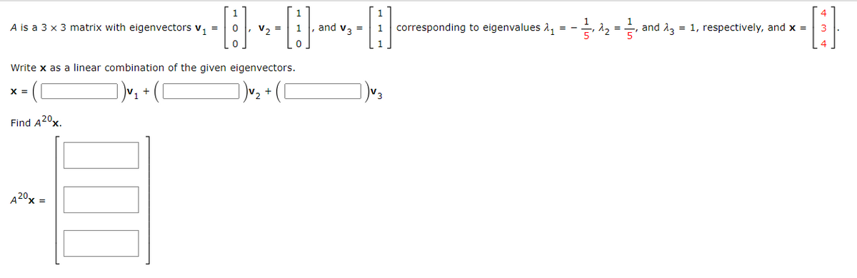 A is a 3 x 3 matrix with eigenvectors v₁ =
X =
Find A20x.
0
0
Write x as a linear combination of the given eigenvectors.
])√₂ + ( [
])√₂ + ( [
A 20x =
V₂ =
1
0
and V3 =
1 corresponding to eigenvalues 2₁ -₁22₂ = ₁ and 23 = 1, respectively, and x =
-[:]
3