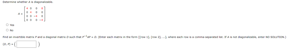 Determine whether A is diagonalizable.
4 0 0 8
04 0 0
0 0 -4 0
00 0 -4.
A =
O Yes
O No
Find an invertible matrix P and a diagonal matrix D such that P-¹AP = D. (Enter each matrix in the form [[row 1], [row 2], ...], where each row is a comma-separated list. If A is not diagonalizable, enter NO SOLUTION.)
(D, P) =