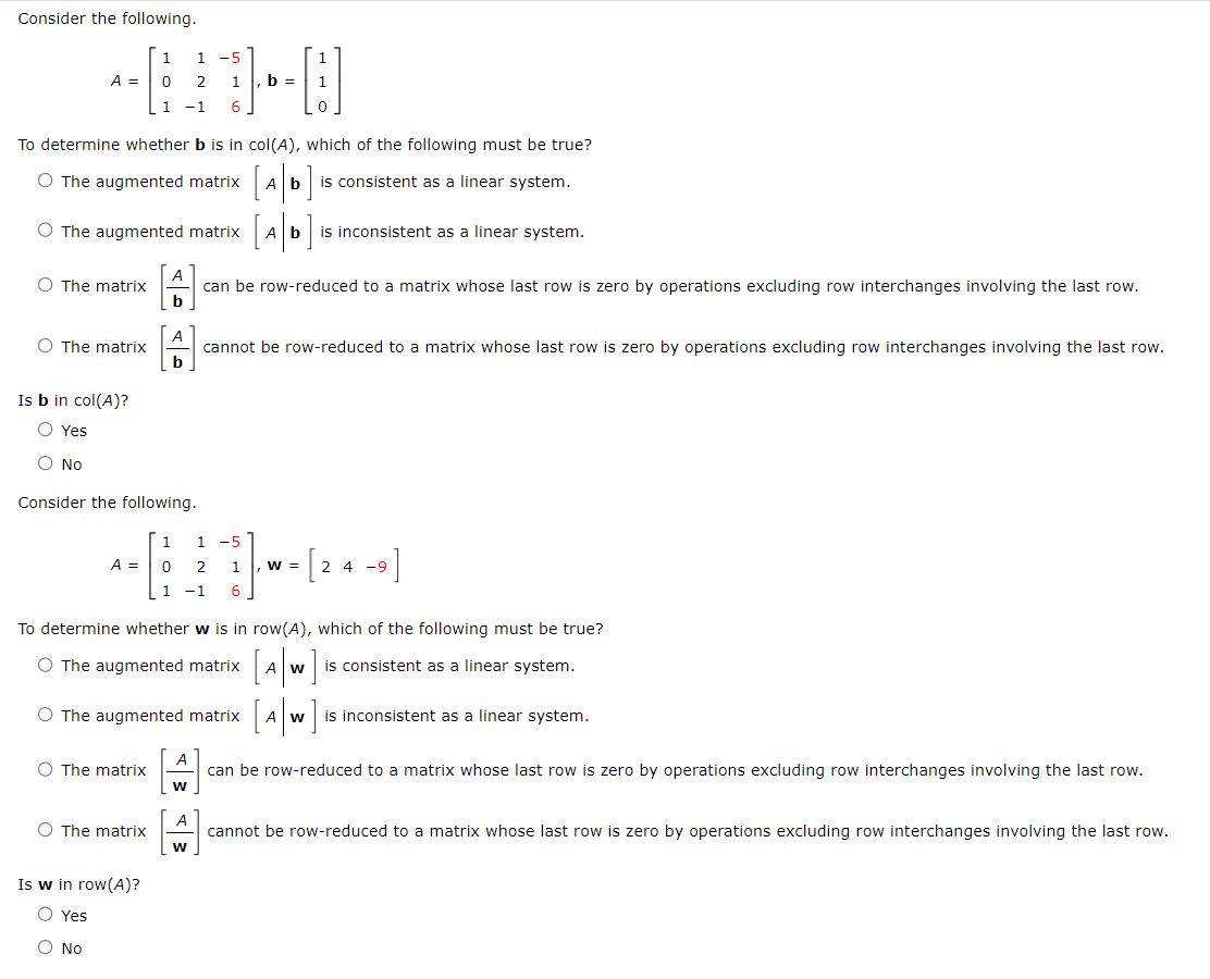 Consider the following.
A =
O The matrix
To determine whether b is in col(A), which of the following must be true?
O The augmented matrix
is consistent as a linear system.
O The matrix
O The augmented matrix A b
Is b in col(A)?
O Yes
O No
1
1 -5
0
2
1 -1 6
A =
Consider the following.
O The matrix
A
b
O The matrix
b
Is w in row(A)?
O Yes
O No
1
6
To determine whether w is in row(A), which of the following must be true?
O The augmented matrix A W is consistent as a linear system.
1 , b =
1
0 2
1 -1
A
O The augmented matrix
W
A
W
can be row-reduced to a matrix whose last row is zero by operations excluding row interchanges involving the last row.
1
b] is inconsistent as a linear system.
cannot be row-reduced to a matrix whose last row is zero by operations excluding row interchanges involving the last row.
1 -5
1 , W =
-9]
2 4 -9
[Aw] is inconsistent as a linear system.
А
can be row-reduced to a matrix whose last row is zero by operations excluding row interchanges involving the last row.
cannot be row-reduced to a matrix whose last row is zero by operations excluding row interchanges involving the last row.