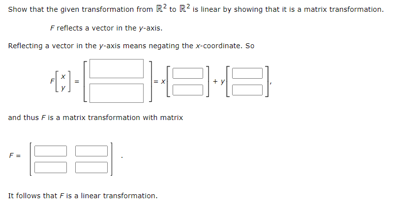 Show that the given transformation from R² to R² is linear by showing that it is a matrix transformation.
F reflects a vector in the y-axis.
Reflecting a vector in the y-axis means negating the x-coordinate. So
-|
1819
=
[x]
F=
=
and thus F is a matrix transformation with matrix
It follows that F is a linear transformation.