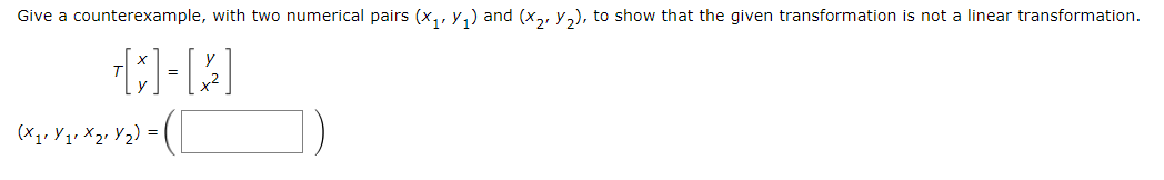 **Exercise: Counterexample for Linear Transformation**

**Objective:** Demonstrate that the given transformation is not linear by providing a counterexample with two numerical pairs \((x_1, y_1)\) and \((x_2, y_2)\).

**Transformation Definition:**  
\[ T \left[ \begin{array}{c} x \\ y \end{array} \right] = \left[ \begin{array}{c} y \\ x^2 \end{array} \right] \]

**Counterexample:**

Choose numerical values for \( (x_1, y_1, x_2, y_2) \) and illustrate how they fit into the transformation. Use these values to verify that the transformation does not satisfy the conditions for linearity (additivity and scalar multiplication).

\[ (x_1, y_1, x_2, y_2) = \left( \begin{array}{c} \text{[Blank for student input]} \end{array} \right) \]