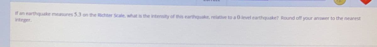 If an earthquake measures 5.3 on the Richter Scale, what is the intensity of this earthquake, relative to a 0-level earthquake? Round off your answer to the nearest
integer.