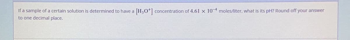 If a sample of a certain solution is determined to have a [H3O+] concentration of 4.61 x 10 moles/liter, what is its pH? Round off your answer
to one decimal place.