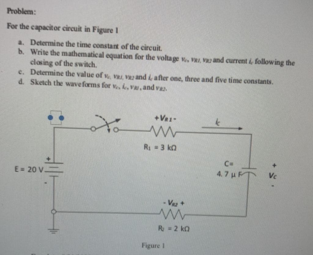 Problem:
For the capacitor circuit in Figure 1
a. Determine the time constant of the circuit.
b.
Write the mathematical equation for the voltage v., VRI. VEz and current i following the
closing of the switch.
c.
Determine the value of V, V and after one, three and five time constants.
d. Sketch the waveforms for v. e.V. and vaz
E = 20 V-
to
+VRI-
www
R₁ - 3 k
- VRZ +
R = 2 kQ
Figure 1
C
C=
4.7 με
Vc