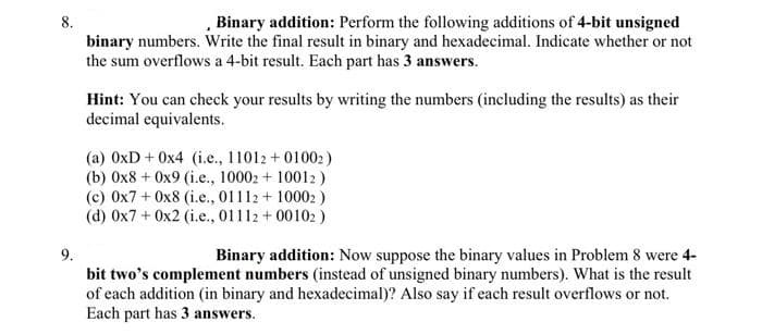 8.
Binary addition: Perform the following additions of 4-bit unsigned
binary numbers. Write the final result in binary and hexadecimal. Indicate whether or not
the sum overflows a 4-bit result. Each part has 3 answers.
Hint: You can check your results by writing the numbers (including the results) as their
decimal equivalents.
(a) 0xD + 0x4 (i.e., 11012 +01002)
(b) 0x8+ 0x9 (i.e., 10002 + 10012)
(c) 0x7 + 0x8 (i.e., 01112+10002)
(d) 0x7 + 0x2 (i.e., 01112 +00102)
9.
Binary addition: Now suppose the binary values in Problem 8 were 4-
bit two's complement numbers (instead of unsigned binary numbers). What is the result
of each addition (in binary and hexadecimal)? Also say if each result overflows or not.
Each part has 3 answers.