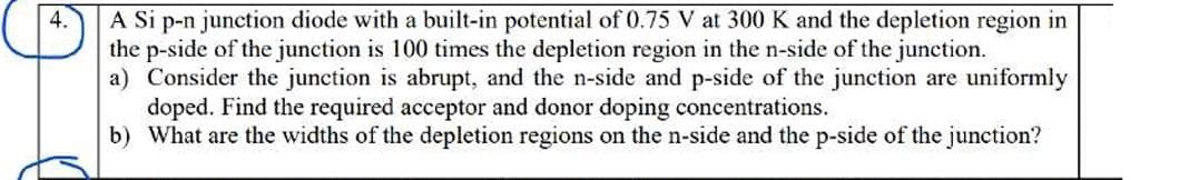 4.
A Si p-n junction diode with a built-in potential of 0.75 V at 300 K and the depletion region in
the p-side of the junction is 100 times the depletion region in the n-side of the junction.
a) Consider the junction is abrupt, and the n-side and p-side of the junction are uniformly
doped. Find the required acceptor and donor doping concentrations.
b) What are the widths of the depletion regions on the n-side and the p-side of the junction?