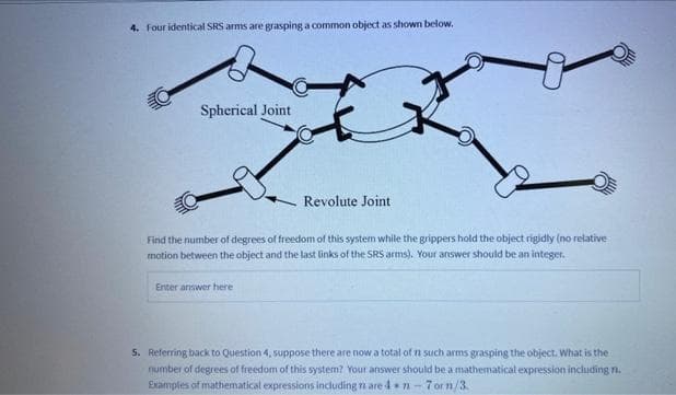 4. Four identical SRS arms are grasping a common object as shown below.
Spherical Joint
Revolute Joint
Find the number of degrees of freedom of this system while the grippers hold the object rigidly (no relative
motion between the object and the last links of the SRS arms). Your answer should be an integer.
Enter answer here
5. Referring back to Question 4, suppose there are now a total of n such arms grasping the object. What is the
number of degrees of freedom of this system? Your answer should be a mathematical expression including n.
Examples of mathematical expressions including n are 4 n-7 or n/3.