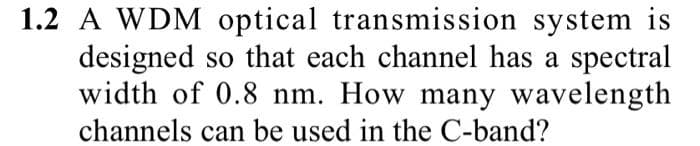 1.2 A WDM optical transmission system is
designed so that each channel has a spectral
width of 0.8 nm. How many wavelength
channels can be used in the C-band?