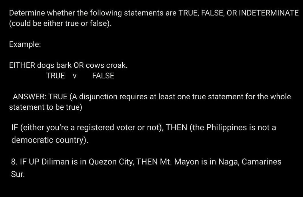 Determine whether the following statements are TRUE, FALSE, OR INDETERMINATE
(could be either true or false).
Example:
EITHER dogs bark OR cows croak.
TRUE V FALSE
ANSWER: TRUE (A disjunction requires at least one true statement for the whole
statement to be true)
IF (either you're a registered voter or not), THEN (the Philippines is not a
democratic country).
8. IF UP Diliman is in Quezon City, THEN Mt. Mayon is in Naga, Camarines
Sur.