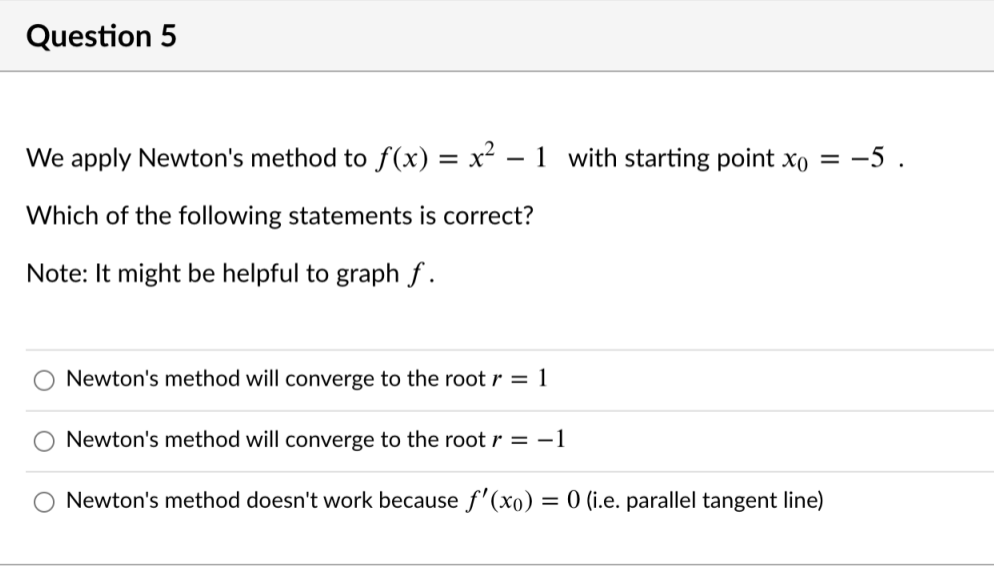 Question 5
We apply Newton's method to f(x) = x² – 1 with starting point xo = -5 .
Which of the following statements is correct?
Note: It might be helpful to graph f .
Newton's method will converge to the root r = 1
Newton's method will converge to the root r = -1
O Newton's method doesn't work because f'(xo) = 0 (i.e. parallel tangent line)
