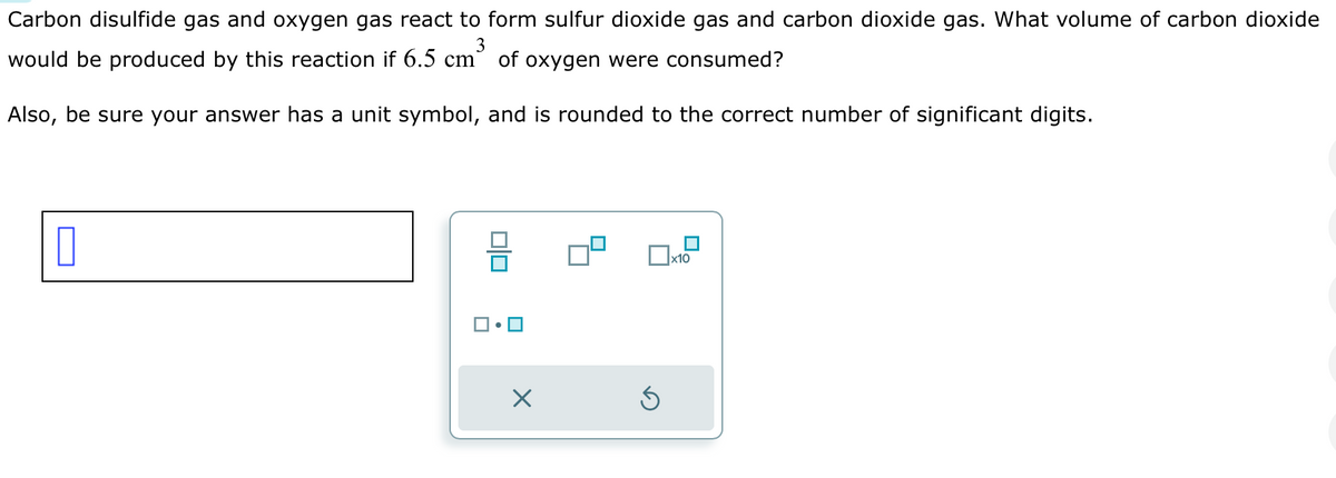 Carbon disulfide gas and oxygen gas react to form sulfur dioxide gas and carbon dioxide gas. What volume of carbon dioxide
3
would be produced by this reaction if 6.5 cm
of oxygen were consumed?
Also, be sure your answer has a unit symbol, and is rounded to the correct number of significant digits.
0
×
Ś
x10