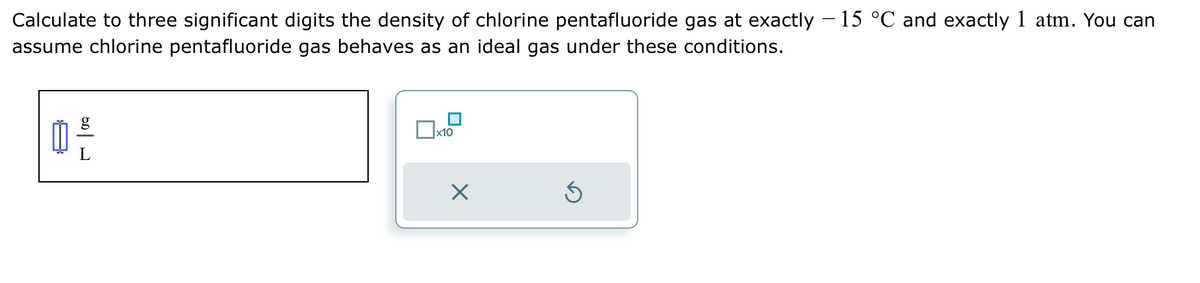 Calculate to three significant digits the density of chlorine pentafluoride gas at exactly - 15 °C and exactly 1 atm. You can
assume chlorine pentafluoride gas behaves as an ideal gas under these conditions.
x10
X
5