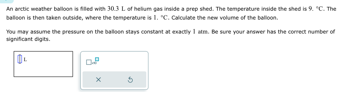 An arctic weather balloon is filled with 30.3 L of helium gas inside a prep shed. The temperature inside the shed is 9. °C. The
balloon is then taken outside, where the temperature is 1. °C. Calculate the new volume of the balloon.
You may assume the pressure on the balloon stays constant at exactly 1 atm. Be sure your answer has the correct number of
significant digits.
L
0x1
x10
Ś