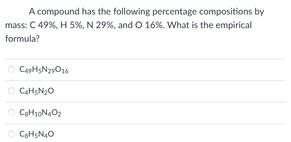 A compound has the following percentage compositions by
mass: C 49%, H 5%, N 29%, and O 16%. What is the empirical
formula?
C49H5N29016
C4H5N₂O
C8H10N4O2
C8H5N4O