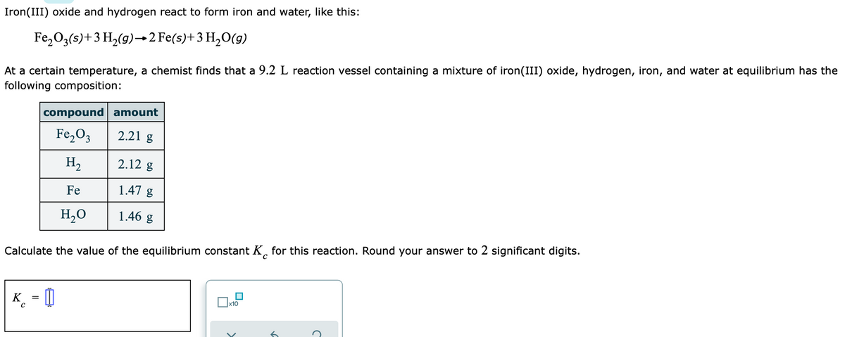 Iron(III) oxide and hydrogen react to form iron and water, like this:
Fe,O3(s)+3 H2(g)→2 Fe(s)+3 H2O(g)
At a certain temperature, a chemist finds that a 9.2 L reaction vessel containing a mixture of iron(III) oxide, hydrogen, iron, and water at equilibrium has the
following composition:
compound amount
Fe,O3
2.21 g
H2
2.12 g
Fe
1.47 g
H,O
1.46 g
Calculate the value of the equilibrium constant K, for this reaction. Round your answer to 2 significant digits.
K_ = 0
x10
