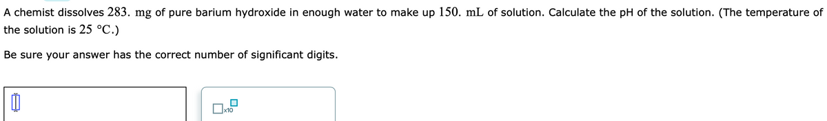 A chemist dissolves 283. mg of pure barium hydroxide in enough water to make up 150. mL of solution. Calculate the pH of the solution. (The temperature of
the solution is 25 °C.)
Be sure your answer has the correct number of significant digits.
