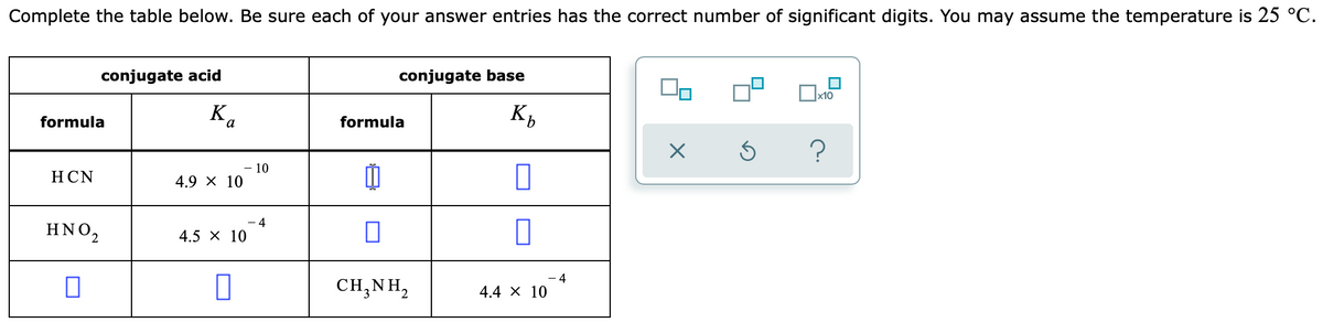 Complete the table below. Be sure each of your answer entries has the correct number of significant digits. You may assume the temperature is 25 °C.
conjugate acid
conjugate base
x10
formula
Ka
formula
НCN
- 10
4.9 x 10
- 4
HNO2
4.5 X 10
- 4
CH,NH,
4.4 х 10
