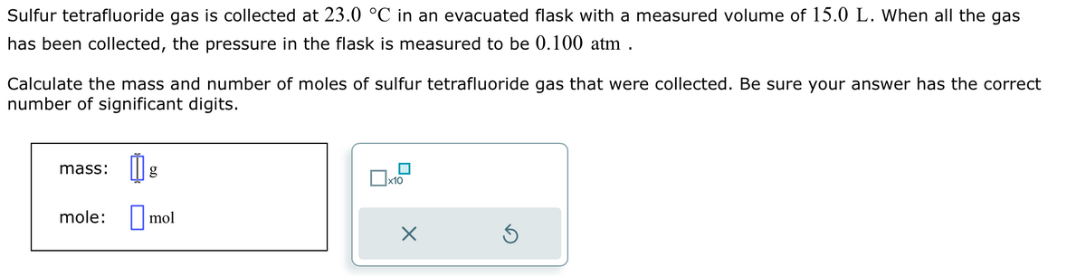 Sulfur tetrafluoride gas is collected at 23.0 °C in an evacuated flask with a measured volume of 15.0 L. When all the gas
has been collected, the pressure in the flask is measured to be 0.100 atm.
Calculate the mass and number of moles of sulfur tetrafluoride gas that were collected. Be sure your answer has the correct
number of significant digits.
mass:
mole:
mol
x10
×
Ś