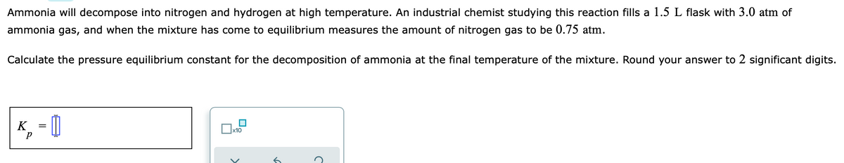 Ammonia will decompose into nitrogen and hydrogen at high temperature. An industrial chemist studying this reaction fills a 1.5 L flask with 3.0 atm of
ammonia gas, and when the mixture has come to equilibrium measures the amount of nitrogen gas to be 0.75 atm.
Calculate the pressure equilibrium constant for the decomposition of ammonia at the final temperature of the mixture. Round your answer to 2 significant digits.
K = |
x10
