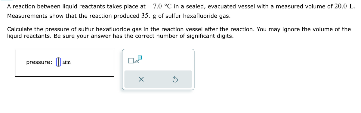 A reaction between liquid reactants takes place at −7.0 °C in a sealed, evacuated vessel with a measured volume of 20.0 L.
Measurements show that the reaction produced 35. g of sulfur hexafluoride gas.
Calculate the pressure of sulfur hexafluoride gas in the reaction vessel after the reaction. You may ignore the volume of the
liquid reactants. Be sure your answer has the correct number of significant digits.
pressure: atm
x10
X
Ś