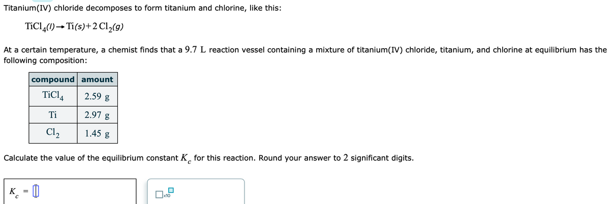 Titanium(IV) chloride decomposes to form titanium and chlorine, like this:
At a certain temperature, a chemist finds that a 9.7 L reaction vessel containing a mixture of titanium(IV) chloride, titanium, and chlorine at equilibrium has the
following composition:
TiCl,(1)→Ti(s)+2 Cl,(9)
compound amount
TiCl,
2.59 g
Ti
2.97 g
Cl2
1.45 g
Calculate the value of the equilibrium constant K, for this reaction. Round your answer to 2 significant digits.
x10
