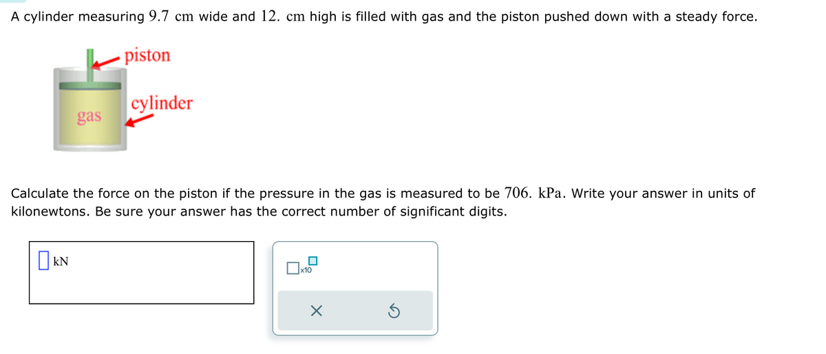 A cylinder measuring 9.7 cm wide and 12. cm high is filled with gas and the piston pushed down with a steady force.
piston
gas
KN
cylinder
Calculate the force on the piston if the pressure in the gas is measured to be 706. kPa. Write your answer in units of
kilonewtons. Be sure your answer has the correct number of significant digits.
x10
X
Ś