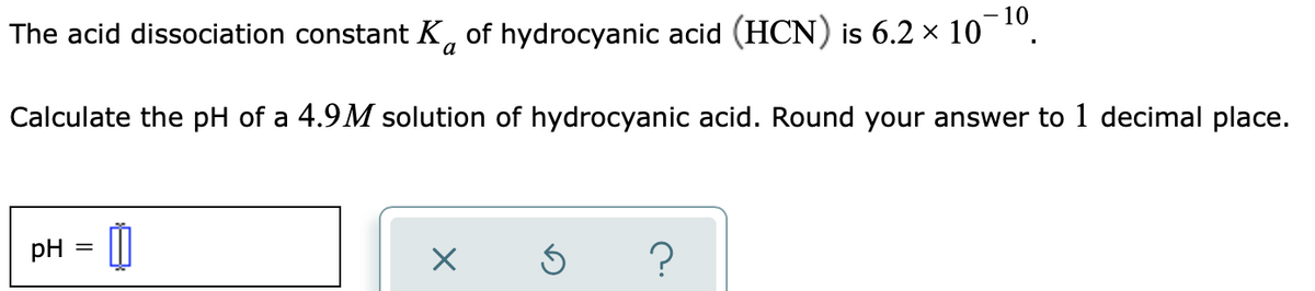 10
The acid dissociation constant K, of hydrocyanic acid (HCN) is 6.2 × 10
a
Calculate the pH of a 4.9M solution of hydrocyanic acid. Round your answer to 1 decimal place.
pH
?
