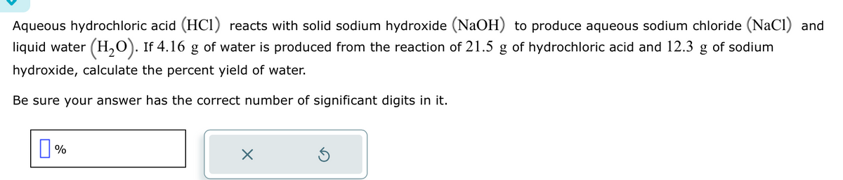 Aqueous hydrochloric acid (HC1) reacts with solid sodium hydroxide (NaOH) to produce aqueous sodium chloride (NaCl) and
liquid water (H₂O). If 4.16 g of water is produced from the reaction of 21.5 g of hydrochloric acid and 12.3 g of sodium
hydroxide, calculate the percent yield of water.
Be sure your answer has the correct number of significant digits in it.
%
X
3