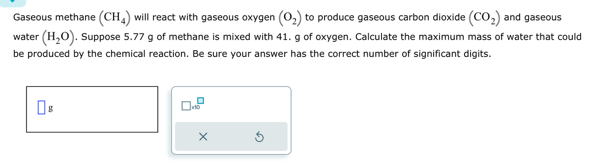 Gaseous methane (CH4) will react with gaseous oxygen (O₂) to produce gaseous carbon dioxide (CO₂) and gaseous
water (H₂O). Suppose 5.77 g of methane is mixed with 41. g of oxygen. Calculate the maximum mass of water that could
be produced by the chemical reaction. Be sure your answer has the correct number of significant digits.
g
x10
×
Ś