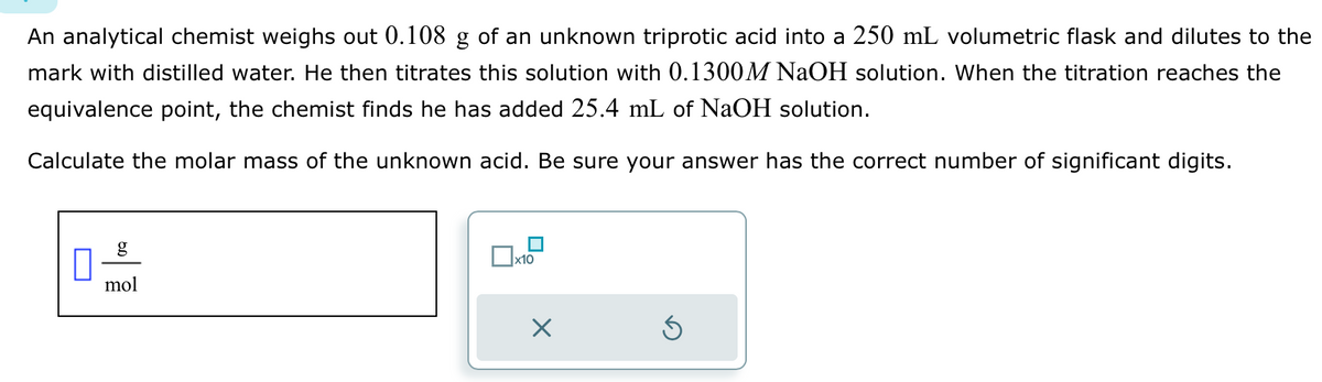 An analytical chemist weighs out 0.108 g of an unknown triprotic acid into a 250 mL volumetric flask and dilutes to the
mark with distilled water. He then titrates this solution with 0.1300M NaOH solution. When the titration reaches the
equivalence point, the chemist finds he has added 25.4 mL of NaOH solution.
Calculate the molar mass of the unknown acid. Be sure your answer has the correct number of significant digits.
0
g
mol
x10