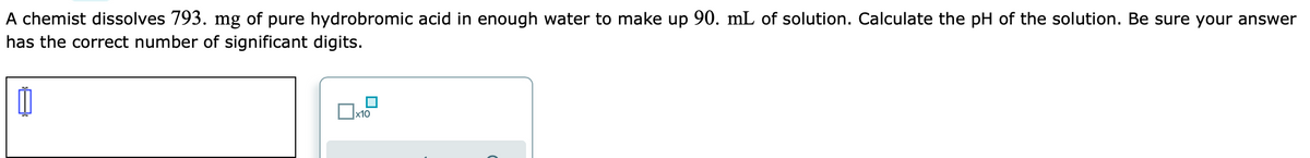 A chemist dissolves 793. mg of pure hydrobromic acid in enough water to make up 90. mL of solution. Calculate the pH of the solution. Be sure your answer
has the correct number of significant digits.
