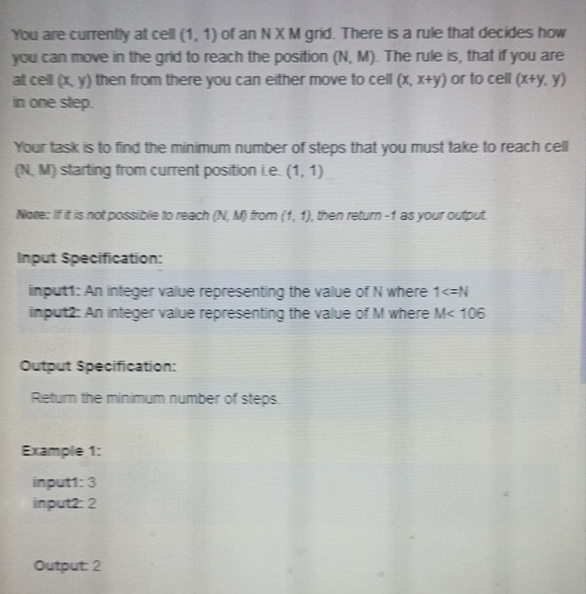 You are currently at cell (1, 1) of an N X M grid. There is a rule that decides how
you can move in the grid to reach the position (N, M). The rule is, that if you are
at cell (x, y) then from there you can either move to cell (x, x+y) or to cell (x+y. y)
in one step.
Your task is to find the minimum number of steps that you must take to reach cell
(N. M) starting from current position Le. (1, 1)
Note: If it is not possible to reach (N, Mỹ) from (1, 1), then return -1 as your output
Input Specification:
inputt: An integer value representing the value of N where 1<=N
input2: An integer value representing the value of M where M< 106
Output Specification:
Return the minimum number of steps
Example 1:
input1:3
input2: 2
Output: 2