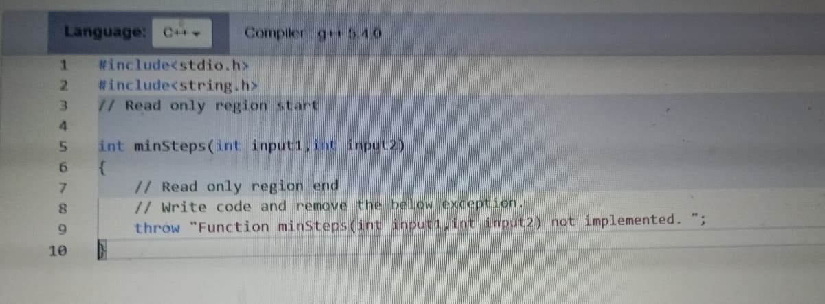 Language: C+** Compiler g540
1 #include<stdio.h>
2 #include<string.h>
3
4
5 int minsteps(int input1, int input2)
67692
8
// Read only region start
10
// Read only region end
// Write code and remove the below exception.
throw "Function minSteps(int inputi, int input2) not implemented. ";