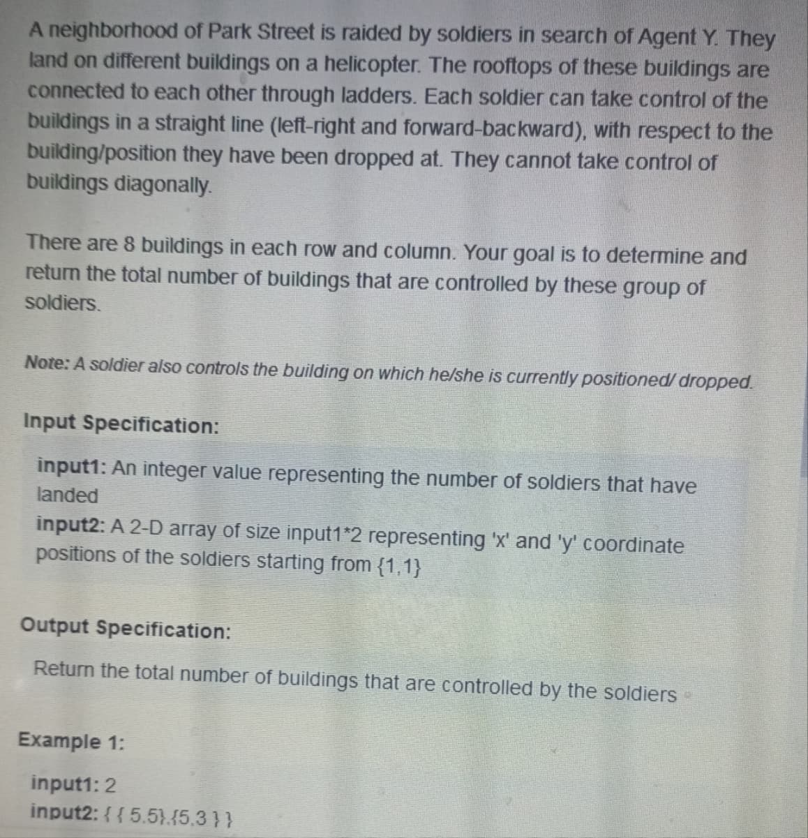 A neighborhood of Park Street is raided by soldiers in search of Agent Y. They
land on different buildings on a helicopter. The rooftops of these buildings are
connected to each other through ladders. Each soldier can take control of the
buildings in a straight line (left-right and forward-backward), with respect to the
building/position they have been dropped at. They cannot take control of
buildings diagonally.
There are 8 buildings in each row and column. Your goal is to determine and
return the total number of buildings that are controlled by these group of
soldiers.
Note: A soldier also controls the building on which he/she is currently positioned/dropped.
Input Specification:
input1: An integer value representing the number of soldiers that have
landed
input2: A 2-D array of size input1*2 representing 'x' and 'y' coordinate
positions of the soldiers starting from {1,1}
Output Specification:
Return the total number of buildings that are controlled by the soldiers
Example 1:
input1: 2
input2: {{ 5.5).(5.3}}