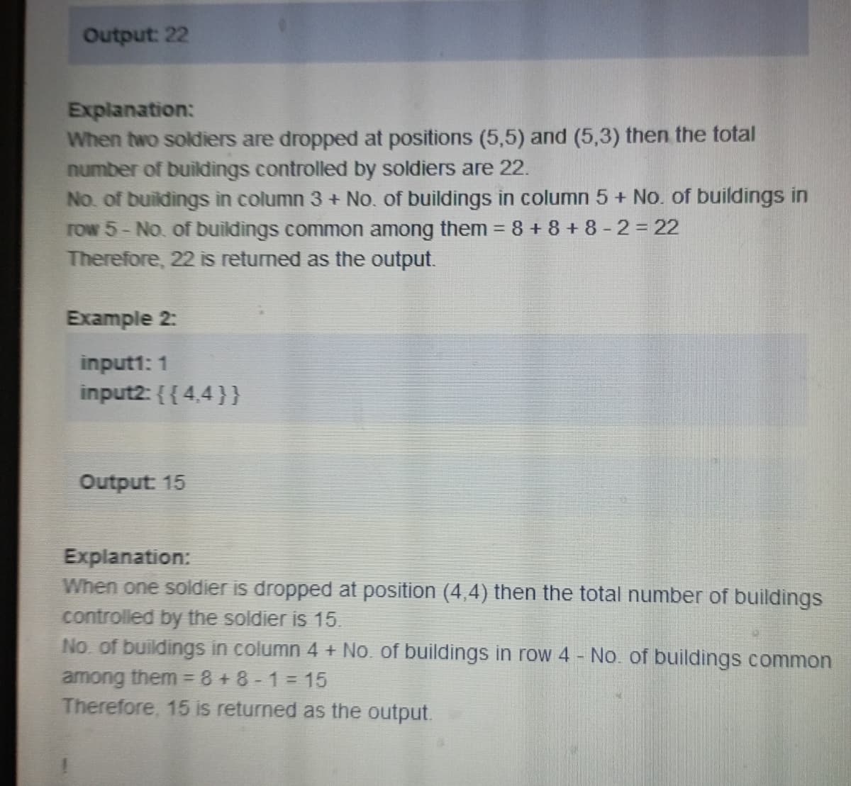 Output: 22
Explanation:
When two soldiers are dropped at positions (5,5) and (5,3) then the total
number of buildings controlled by soldiers are 22.
No. of buildings in column 3 + No. of buildings in column 5 + No. of buildings in
row 5-No. of buildings common among them = 8+8+8 -2=22
Therefore, 22 is returned as the output.
Example 2:
input1: 1
input2: {{4,4}}
Output: 15
Explanation:
When one soldier is dropped at position (4,4) then the total number of buildings
controlled by the soldier is 15.
No. of buildings in column 4 + No. of buildings in row 4 - No. of buildings common
among them = 8+8-1=15
Therefore, 15 is returned as the output.