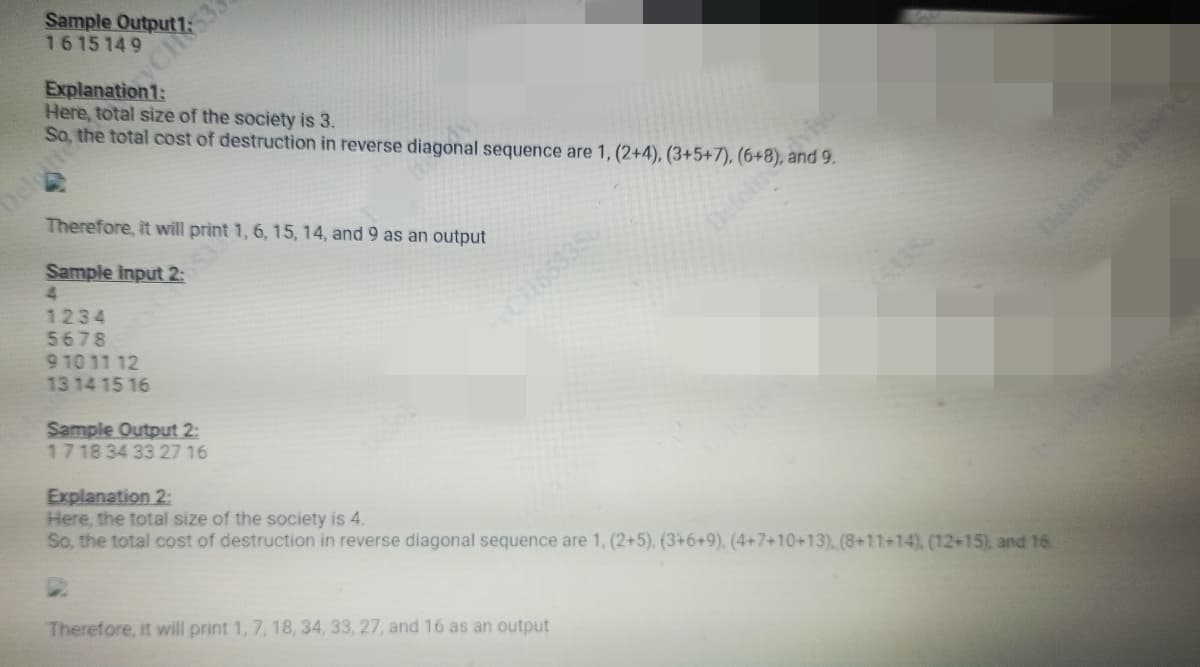 Sample Output 7:3
1615149
Explanation1:
Here, total size of the society is 3.
So, the total cost of destruction in reverse diagonal sequence are 1, (2+4), (3+5+7), (6+8) 9
Deloite
Therefore, it will print 1, 6, 15, 14, and 9 as an output
Sample Input 2:
4
1234
5678
9 10 11 12
13 14 15 16
Sample Output 2:
17 18 34 33 27 16
C1165335
Defoin
Therefore, it will print 1, 7, 18, 34, 33, 27, and 16 as an output
viso
Explanation 2:
Here, the total size of the society is 4.
So, the total cost of destruction in reverse diagonal sequence are 1, (2+5), (3+6+9), (4+7+10+13), (8+11+14), (12+15), and 16.