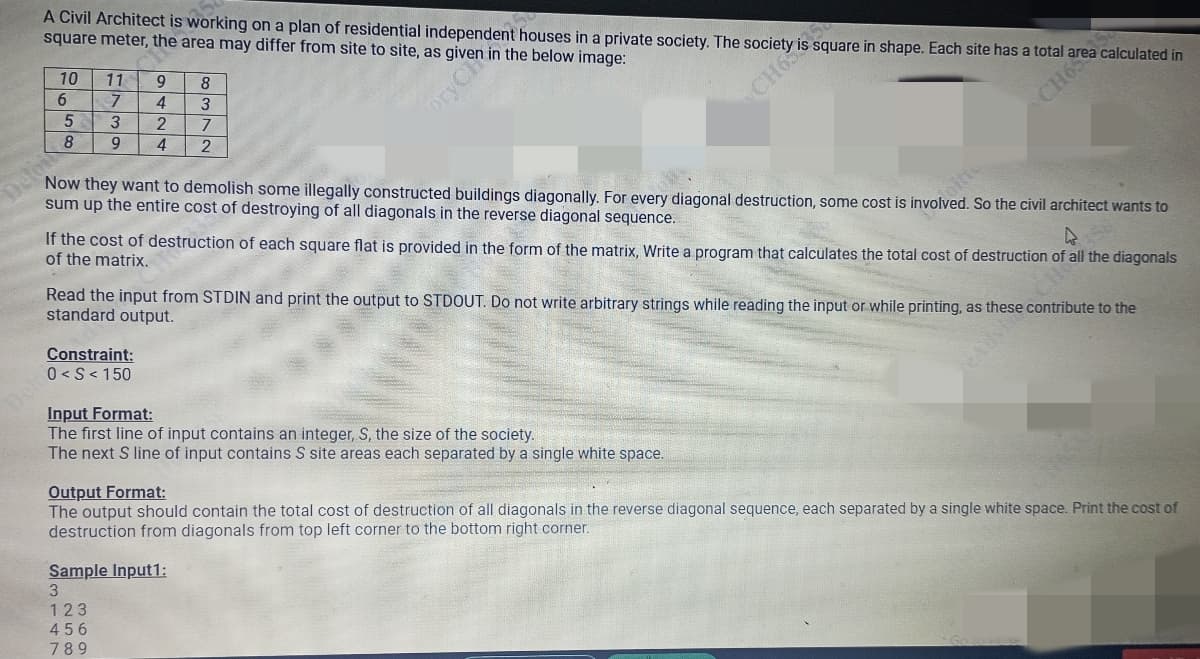 A Civil Architect is working on a plan of residential independent houses in a private society. The ty iss
square meter, the area may differ from site to site, as given in the below image:
10
Deloi
11
7
5
3
8 9
6
9
4
2
4
8
3
7
2
Constraint:
0<S<150
oryCh
Now they want to demolish some illegally constructed buildings diagonally. For every diagonal destruction, some cost is involved. So the civil architect wants to
sum up the entire cost of destroying of all diagonals in the reverse diagonal sequence.
▷
square in shape. Each site has a total area calculated in
If the cost of destruction of each square flat is provided in the form of the matrix, Write a program that calculates the total cost of destruction of all the diagonals
of the matrix.
CH65
Read the input from STDIN and print the output to STDOUT. Do not write arbitrary strings while reading the input or while printing, as these contribute to the
standard output.
Input Format:
The first line of input contains an integer, S, the size of the society.
The next S line of input contains S site areas each separated by a single white space.
Sample Input1:
3
123
456
789
Output Format:
The output should contain the total cost of destruction of all diagonals in the reverse diagonal sequence, each separated by a single white space. Print the cost of
destruction from diagonals from top left corner to the bottom right corner.