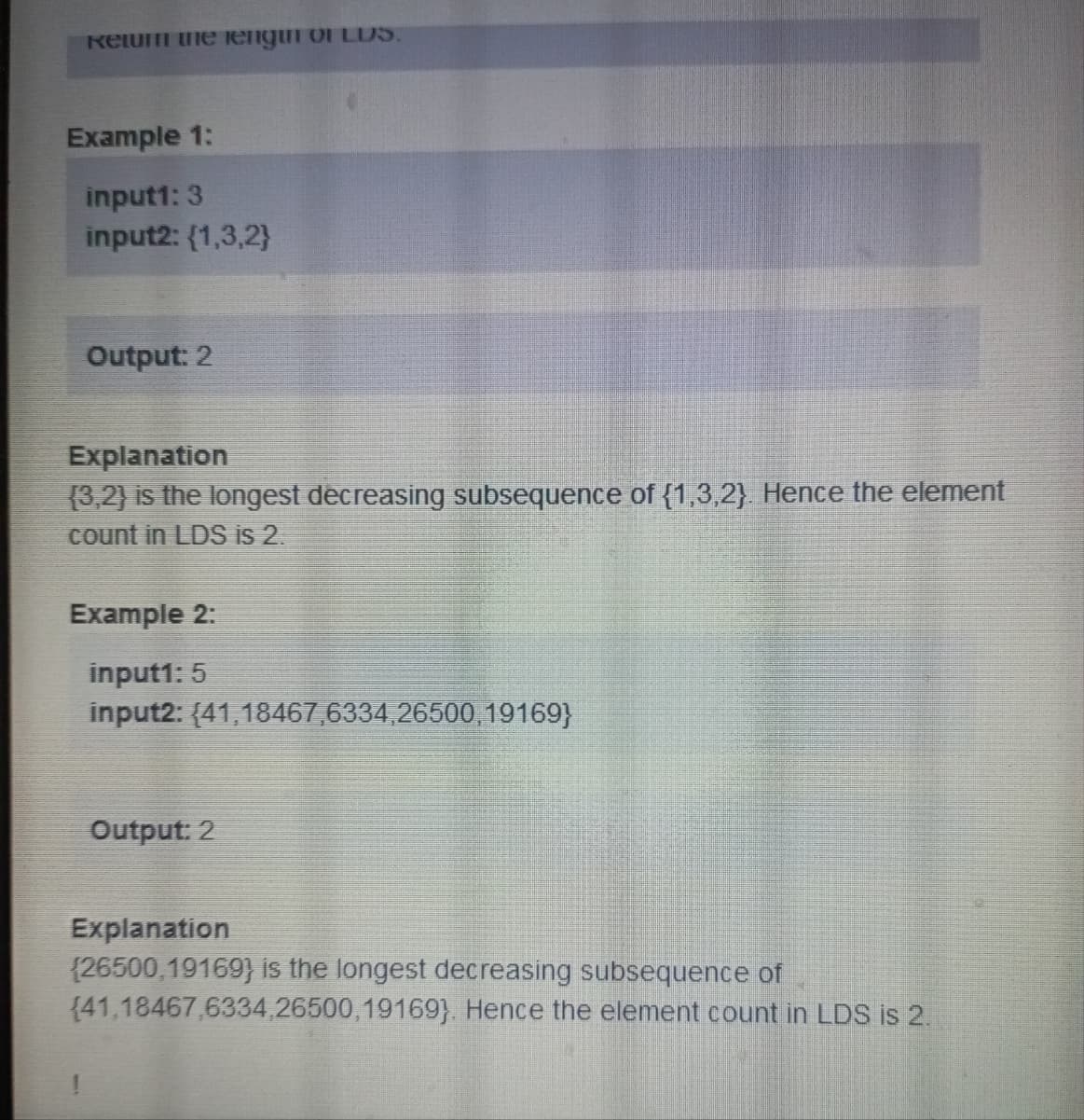 Ketum the lengur of LUS.
Example 1:
input1: 3
input2: (1,3,2}
Output: 2
Explanation
(3,2) is the longest decreasing subsequence of {1,3,2). Hence the element
count in LDS is 2.
Example 2:
input1: 5
input2:
(41,18467,6334,26500, 19169}
Output: 2
Explanation
(26500,19169) is the longest decreasing subsequence of
(41,18467,6334,26500, 19169}. Hence the element count in LDS is 2.