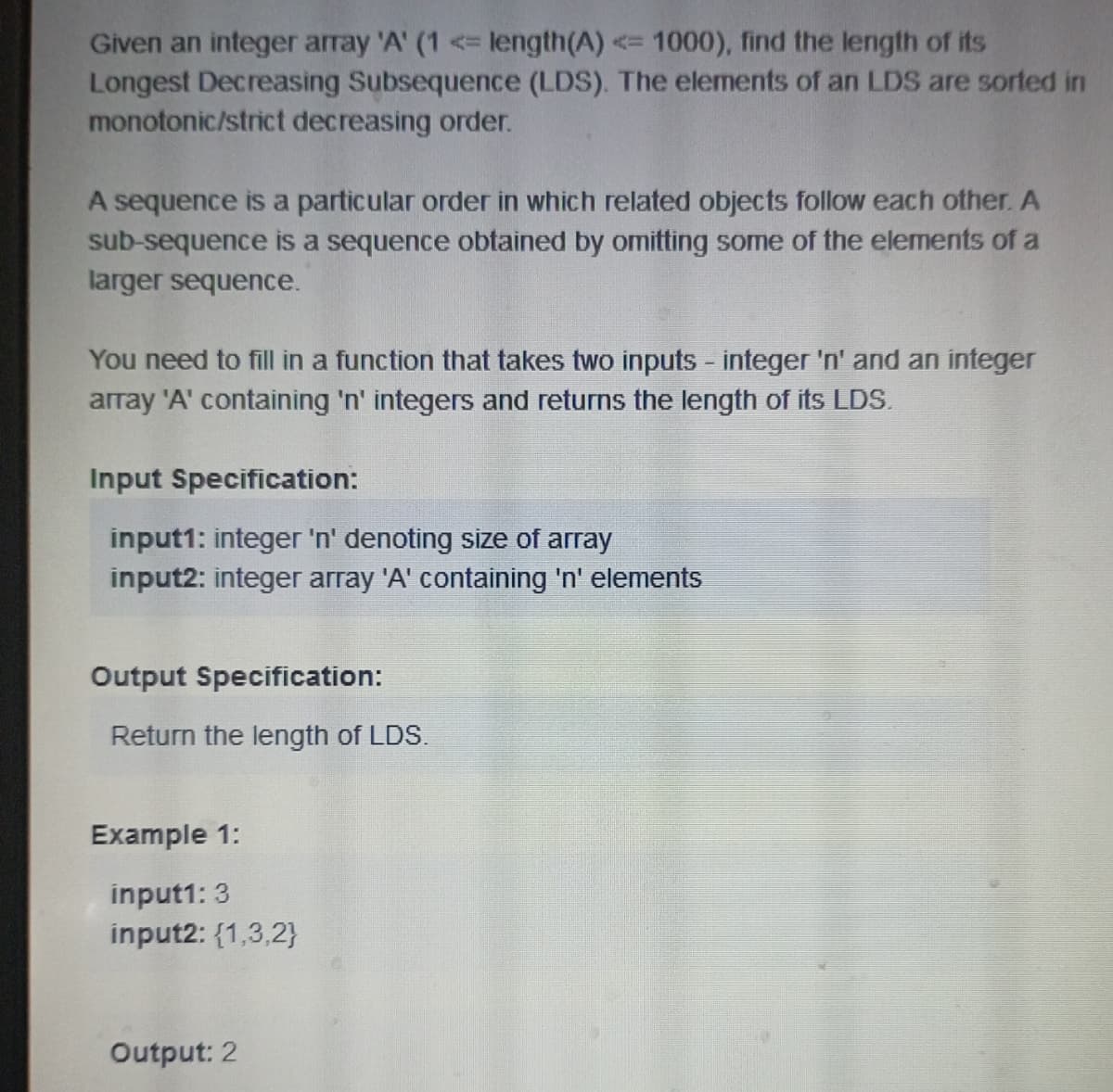 Given an integer array 'A' (1 <= length(A) <= 1000), find the length of its
Longest Decreasing Subsequence (LDS). The elements of an LDS are sorted in
monotonic/strict decreasing order.
A sequence is a particular order in which related objects follow each other. A
sub-sequence is a sequence obtained by omitting some of the elements of a
larger sequence.
You need to fill in a function that takes two inputs - integer 'n' and an integer
array 'A' containing 'n' integers and returns the length of its LDS.
Input Specification:
input1: integer 'n' denoting size of array
input2: integer array 'A' containing 'n' elements
Output Specification:
Return the length of LDS.
Example 1:
input1: 3
input2: {1,3,2}
Output: 2