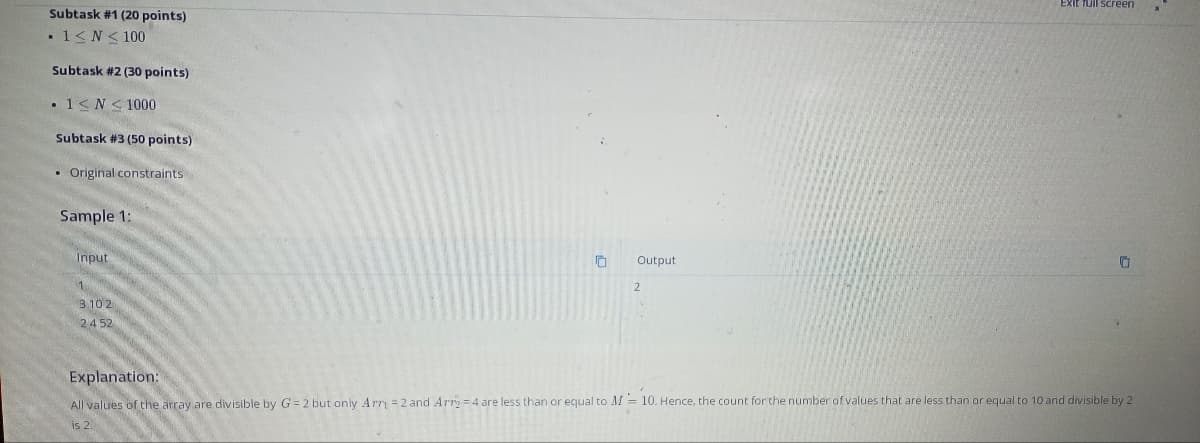 Subtask #1 (20 points)
• 1 ≤ N≤ 100
Subtask #2 (30 points)
. 1≤ N≤ 1000
Subtask #3 (50 points)
• Original constraints
Sample 1:
Input
1
3102
24 52
10 Output
Exit full screen
Explanation:
All values of the array are divisible by G=2 but only Arr = 2 and Arr = 4 are less than or equal to M = 10. Hence, the count for the number of values that are less than or equal to 10 and divisible by 2
is 2.