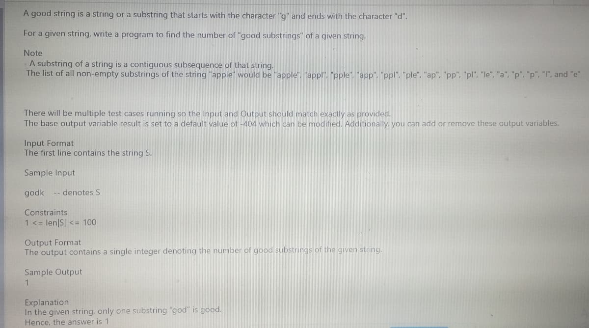 A good string is a string or a substring that starts with the character "g" and ends with the character "d".
For a given string, write a program to find the number of "good substrings" of a given string.
Note
- A substring of a string is a contiguous subsequence of that string.
The list of all non-empty substrings of the string "apple" would be "apple", "appl", "pple", "app", "ppl", "ple", "ap", "pp", "pl", "le", "a", "p", "p", "I", and "e"
There will be multiple test cases running so the Input and Output should match exactly as provided.
The base output variable result is set to a default value of -404 which can be modified. Additionally, you can add or remove these output variables.
Input Format
The first line contains the string S.
Sample Input
godk -- denotes S
Constraints
1 <= len|S| <= 100
Output Format
The output contains a single integer denoting the number of good substrings of the given string.
Sample Output
1
Explanation
In the given string, only one substring "god" is good.
Hence, the answer is 1