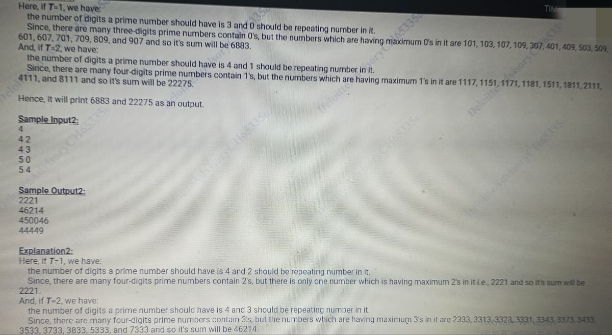 Here, if T-1, we have:
the number of digits a prime number should have is 3 and 0 should be repeating number in it.
Since, there are many three-digits prime numbers contain 0's, but the numbers which are having
601, 607, 701, 709, 809, and 907 and so it's sum will be 6883.
the number of digits a prime number should have is 4 and 1 should be repeating number in sorvax in it are 101, 103, 107, 109, 307
And, if T-2, we have:
Since, there are many four-digits prime numbers contain 1's, but the numbers which are having maximum 1's in it are 1117,
1151, 17)
1511,1811,2111,
4111, and 8111 and so it's sum will be 22275.
Hence, it will print 6883 and 22275 as an output.
Sample Input2:
4
42
43
50
54
dvisory CH65335
Sample Output2:
2221
46214
450046
44449
Explanation2:
Here, if T=1, we have:
sors CH653358
TIME
Deloitte
401, 409, 503, 509,
the number of digits a prime number should have is 4 and 2 should be repeating number in it.
Since, there are many four-digits prime numbers contain 2's, but there is only one number which is having maximum 2's in it i.e., 2221 and so it's sum will be
2221.
And, if T=2, we have:
the number of digits a prime number should have is 4 and 3 should be repeating number in it.
Since, there are many four-digits prime numbers contain 3's, but the numbers which are having maximum 3's in it are 2333, 3313, 3323, 3331, 3343 3373, 3433,
3533, 3733, 3833, 5333, and 7333 and so it's sum will be 46214.