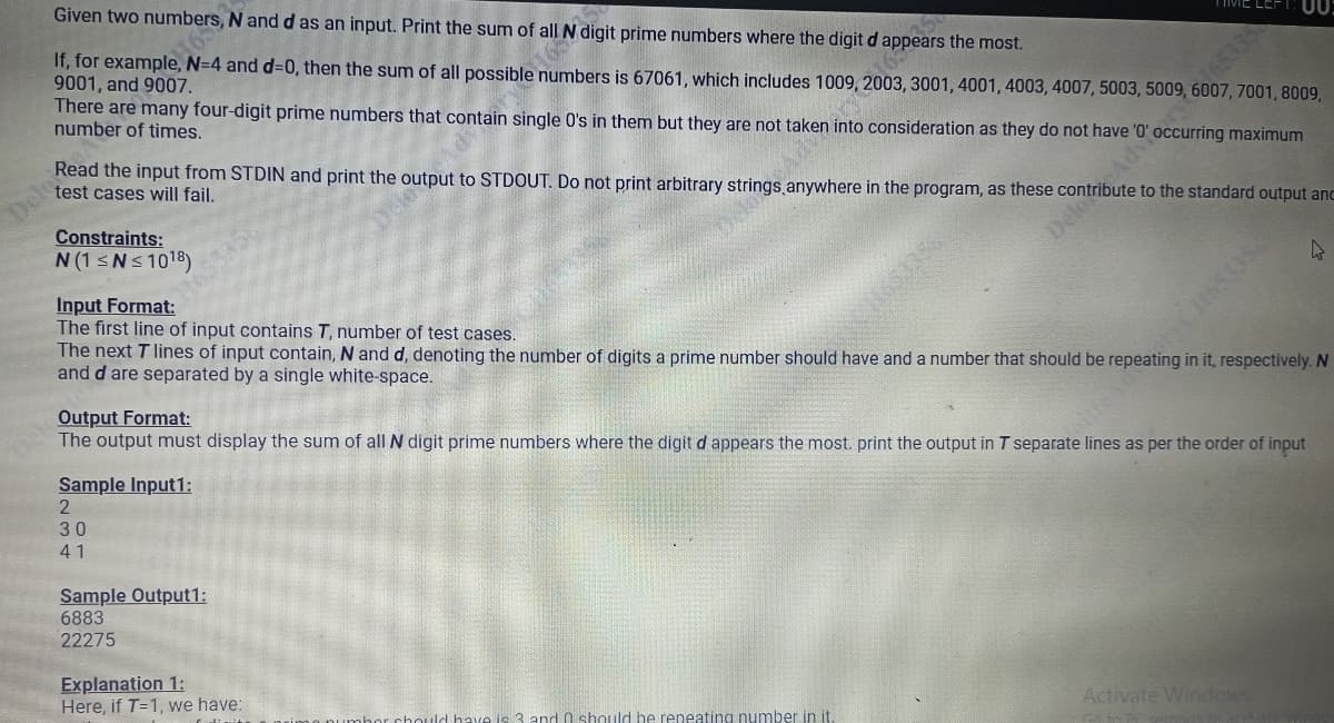 Del
Given two numbers, N and d as an input. Print the sum of all N digit prime numbers where the digit da
If, for example, N=4 and d=0, then the sum of all possible numbers is 67061, which includes 1009, ars the most.
165
9001, and 9007.
There are many four-digit prime numbers that contain single O's in them but they are not taken into consideration as they do not have'
number of times.
Constraints:
N (1 ≤N≤ 10¹8)
Read the input from STDIN and print the output to STDOUT. Do not print arbitrary strings anywhere in the program, as these contribute to the standard output and
test cases will fail.
Delody Occurring maximum
Sample Input1:
2
30
41
Adv
Sample Output1:
6883
22275
SEES9
Input Format:
The first line of input contains T, number of test cases.
The next T lines of input contain, N and d, denoting the number of digits a prime number should have and a number that should be repeating in it, respectively. N
and d are separated by a single white-space.
Explanation 1:
Here, if T=1, we have:
, 3001, 4001, 4003, 4007, 5003, 5009, 6007, 7001, 8009,
Output Format:
The output must display the sum of all N digit prime numbers where the digit d appears the most. print the output in T separate lines as per the order of input
00:
have is. and 0 should be repeating number in it.
Activate Windows