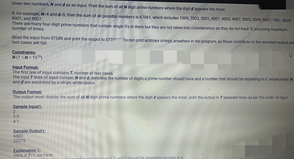 Given two numbers, N and d as an input. Print the sum of all N digit prime numbers where the digit da
If, for example, N=4 and d=0, then the sum of all possible numbers is 67061, which includes 1009, ars the most.
165
9001, and 9007.
There are many four-digit prime numbers that contain single O's in them but they are not taken into consideration as they do not have'
number of times.
, 3001, 4001, 4003, 4007, 5003, 5009, 6007, 7001, 8009,
Read the input from STDIN and print the output to STDOUT Do not print arbitrary strings anywhere in the program, as these contribute to the standard output and
test cases will fail.
Advoccurring maximum
Constraints:
N (1 ≤N≤ 10¹8)
2024
Input Format:
The first line of input contains T, number of test cases.
The next T lines of input contain, N and d, denoting the number of digits a prime number should have and a number that should be repeating in it, respectively. N
and d are separated by a single white-space.
Sample Input1:
2
30
41
Output Format:
The output must display the sum of all N digit prime numbers where the digit d appears the most. print the output in T separate lines as per the order of input
Sample Output1:
6883
22275
Explanation 1:
Here, if T=1, we have:
Delo
have is 3 and 0 should be repeating number in it.