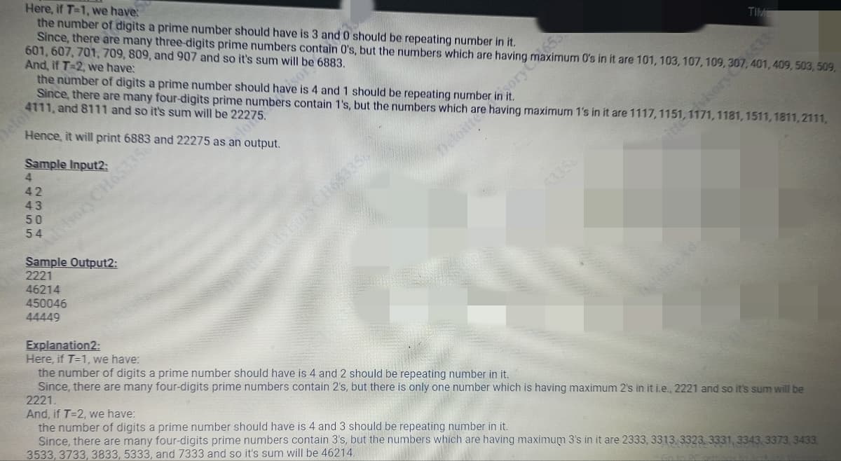 Here, if T-1, we have:
the number of digits a prime number should have is 3 and 0 should be repeating number in it.
Since, there are many three-digits prime numbers contain 0's, but the numbers which are having
601, 607, 701, 709, 809, and 907 and so it's sum will be 6883.
And, if T-2, we have:
Hence, it will print 6883 and 22275 as an output.
Sample Input2:
4
42
43
50
54
the number of digits a prime number should have is 4 and 1 should be repeating number in i
Since, there are many four-digits prime numbers contain 1's, but the numbers which are having maximum 1's in it are 1117, 1151, 1171, 1181, 1511, 1811, 2111,
4111, and 8111 and so it's sum will be 22275.
dvisory CH65335
Sample Output2:
2221
46214
450046
44449
dol
Explanation2:
Here, if T=1, we have:
TIME
MEGSCH653356
sorvema's in it are 101, 103, 107, 109, 306533
401, 409, 503, 509,
the number of digits a prime number should have is 4 and 2 should be repeating number in it.
Since, there are many four-digits prime numbers contain 2's, but there is only one number which is having maximum 2's in it i.e., 2221 and so it's sum will be
2221.
And, if T=2, we have:
the number of digits a prime number should have is 4 and 3 should be repeating number in it.
Since, there are many four-digits prime numbers contain 3's, but the numbers which are having maximum 3's in it are 2333, 3313, 3323, 3331, 3343 3373, 3433,
3533, 3733, 3833, 5333, and 7333 and so it's sum will be 46214.