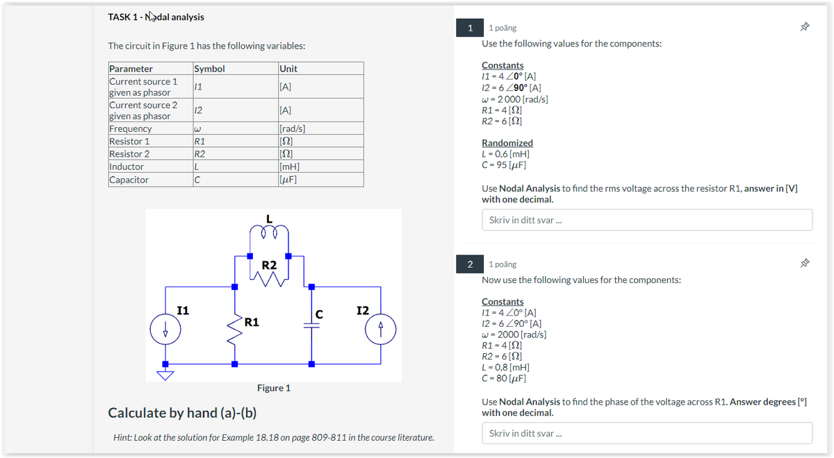 TASK 1 - Nadal analysis
The circuit in Figure 1 has the following variables:
Symbol
Unit
[A]
Parameter
Current source 1
given as phasor
Current source 2
given as phasor
Frequency
Resistor 1
Resistor 2
Inductor
Capacitor
b
I1
11
12
R1
R2
L
C
R1
R2
[A]
[rad/s]
[S2]
[S]
[mH]
[μF]
Figure 1
C
12
4
Calculate by hand (a)-(b)
Hint: Look at the solution for Example 18.18 on page 809-811 in the course literature.
1
2
1 poäng
Use the following values for the components:
Constants
11=420° [A]
12=6 /90° [A]
w = 2000 [rad/s]
R1 = 4 [S2]
R2 = 6 [S2]
Randomized
L = 0,6 [mH]
C = 95 [μF]
Use Nodal Analysis to find the rms voltage across the resistor R1, answer in [V]
with one decimal.
Skriv in ditt svar...
1 poäng
Now use the following values for the components:
Constants
11=4/0° [A]
12 = 6 290° [A]
w = 2000 [rad/s]
R1 = 4 [S2]
--01
R2 = 6 [S2]
L = 0,8 [mH]
C = 80 [μF]
--
Use Nodal Analysis to find the phase of the voltage across R1. Answer degrees [°]
with one decimal.
Skriv in ditt svar...