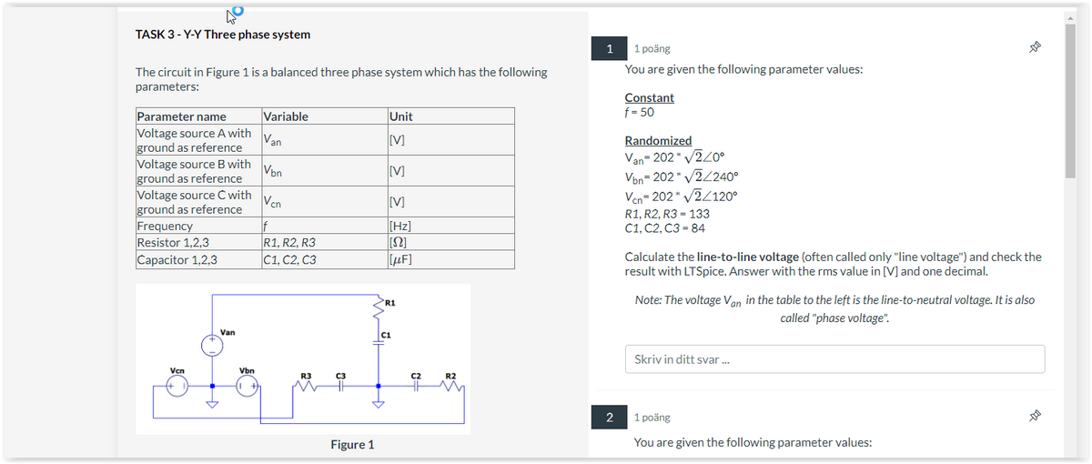 TASK 3-Y-Y Three phase system
The circuit in Figure 1 is a balanced three phase system which has the following
parameters:
Parameter name
Voltage source A with
ground as reference
Voltage source B with
ground as reference
Voltage source C with
ground as reference
Frequency
Resistor 1,2,3
Capacitor 1,2,3
Vcn
Van
Vbn
Variable
Van
Vbn
Vcn
If
R1, R2, R3
C1, C2, C3
R3
C3
Figure 1
Unit
[V]
[V]
[V]
[Hz]
[S2]
[μF]
R1
C1
C2
R2
1
2
1 poäng
You are given the following parameter values:
Constant
f = 50
Randomized
Van-202* √2/0°
Vbn=202* v2/2400
Vcn=202* √2/120⁰
R1, R2, R3 133
C1, C2, C3 = 84
Calculate the line-to-line voltage (often called only "line voltage") and check the
result with LTSpice. Answer with the rms value in [V] and one decimal.
--D
Note: The voltage Van in the table to the left is the line-to-neutral voltage. It is also
called "phase voltage".
Skriv in ditt svar...
1 poäng
You are given the following parameter values:
--000