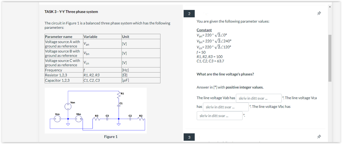 TASK 3-Y-Y Three phase system
The circuit in Figure 1 is a balanced three phase system which has the following
parameters:
Parameter name
Voltage source A with
ground as reference
Voltage source B with
ground as reference
Voltage source C with
ground as reference
Frequency
Resistor 1,2,3
Capacitor 1,2,3
Vcn
Van
Vbn
Variable
Van
Vbn
Vcn
f
R1, R2, R3
C1, C2, C3
R3
C3
Figure 1
Unit
[V]
[V]
[V]
[Hz]
[S2]
[μF]
R1
C1
C2
R2
2
3
You are given the following parameter values:
Constant
Van=220* √2/0°
Vbn=220* v2/2400
Vcn=220* √2/120⁰
f=50
R1, R2, R3 = 100
C1, C2, C3= 63.7
What are the line voltage's phases?
Answer in [°] with positive integer values.
skriv in ditt svar...
The line voltage Vab has
has skriv in ditt svar...
skriv in ditt svar...
--
The line voltage Vca
°. The line voltage Vbc has
--D