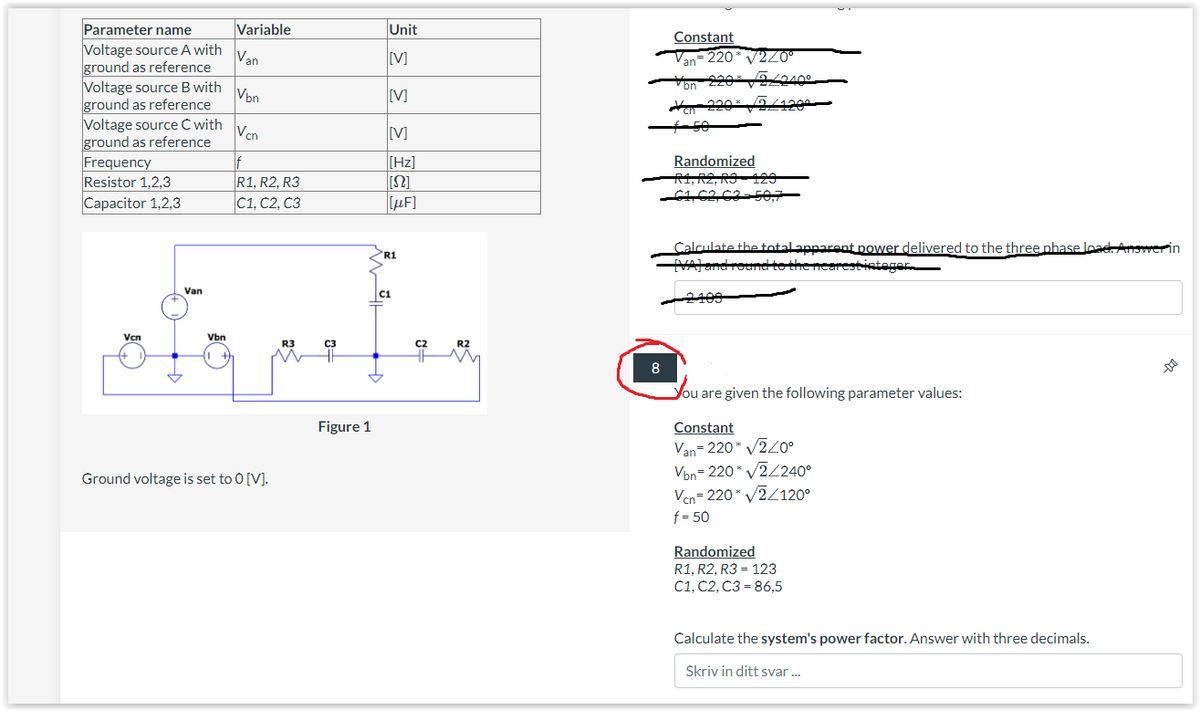 Parameter name
Voltage source A with
ground as reference
Voltage source B with
ground as reference
Voltage source C with
ground as reference
Frequency
Resistor 1,2,3
Capacitor 1,2,3
Vcn
Van
Vbn
Variable
Van
Vbn
Vcn
f
R1, R2, R3
C1, C2, C3
Ground voltage is set to 0 [V].
R3
C3
Figure 1
Unit
[M]
[V]
[V]
[Hz]
[[Ω]
[μF]
R1
C1
C2
R2
8
Constant
an
= 220* √2/0°
bn
ZLU
Vox2100
Yon 220* √√2/1200—
50
Randomized
R1, R2, RS 129
C1, C2, C3-50,7
Calculate the total apparent power delivered to the three phase load. Answerin
[VA] and round to the nearest integer.
2409
You are given the following parameter values:
Constant
Van=220* √2/0°
Von=220* v2/2400
Vcn=220* √2/120°
f=50
Randomized
R1, R2, R3 = 123
C1, C2, C3= 86,5
Calculate the system's power factor. Answer with three decimals.
Skriv in ditt svar...