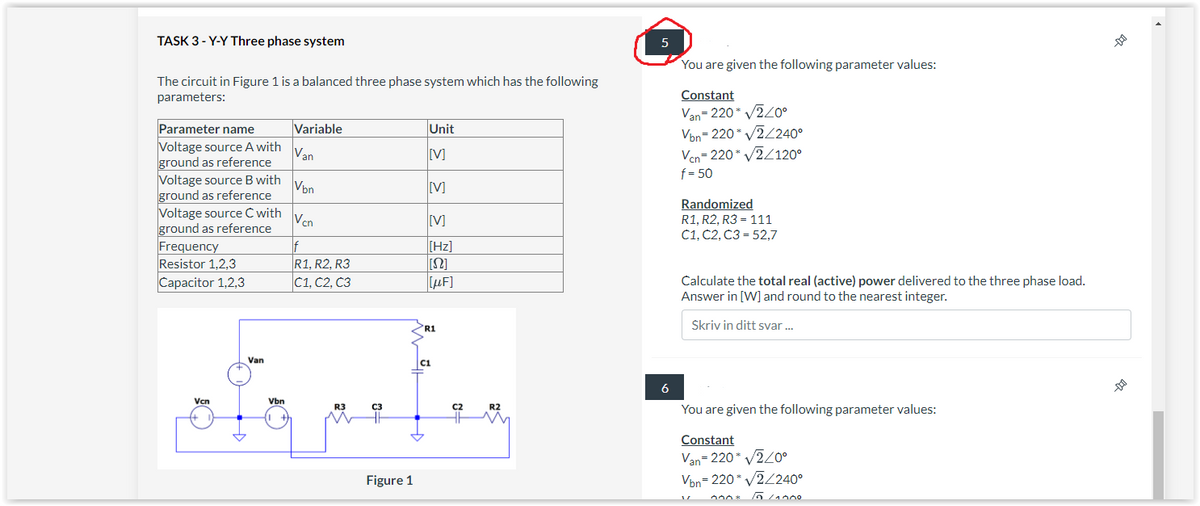 TASK 3-Y-Y Three phase system
The circuit in Figure 1 is a balanced three phase system which has the following
parameters:
Parameter name
Voltage source A with Van
ground as reference
Vbn
Vcn
If
R1, R2, R3
C1, C2, C3
Voltage source B with
ground as reference
Voltage source C with
ground as reference
Frequency
Resistor 1,2,3
Capacitor 1,2,3
Vcn
Van
Vbn
Variable
R3
C3
Figure 1
Unit
[V]
[V]
[V]
[Hz]
[[Ω]
[μF]
R1
C1
C2
R2
5
6
You are given the following parameter values:
Constant
Van=220* √240°
Von=220 v2/2400
Vcn=220* √2/120⁰
f = 50
Randomized
R1, R2, R3 = 111
C1, C2, C3 52,7
Calculate the total real (active) power delivered to the three phase load.
Answer in [W] and round to the nearest integer.
Skriv in ditt svar...
You are given the following parameter values:
Constant
Van=220* √√2/0°
Von=220* v2/2400
000* To/1000